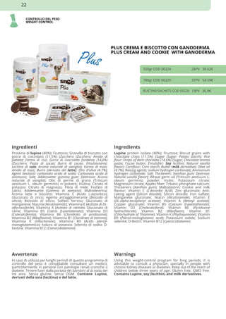 CONTROLLO DEL PESO
WEIGHT CONTROL
PLUS CREMA E BISCOTTO CON GANODERMA
PLUS CREAM AND COOKIE WITH GANODERMA
550gr COD 00224 26PV 38.62€
780gr COD 00225 37PV 54.59€
BUSTINE/SACHETS COD 00226 19PV 30.9€
Ingredienti Ingredients
Proteine di lupino (40%); Fruttosio; Granella di biscotto con
gocce di cioccolato (11,5%) (Zucchero (Zucchero; Amido di
patata); Farina di riso; Gocce di cioccolato fondente (14,6%)
(Zucchero; Pasta di cacao; Burro di cacao; Emulsionante:
Lecitina di soia; Aroma naturale di vaniglia); Farina di mais;
Amido di mais; Burro (derivato del latte); Olio d'oliva (4.7%);
Agenti lievitanti: carbonato acido di sodio; Carbonato acido di
ammonio; Sale; Addensante: gomma guar; Destrosio; Aroma
naturale di vaniglia); Olio di germe di grano (Triticum
aestivum L. oleum germinis) in polvere; Inulina; Citrato di
potassio; Citrato di magnesio; Fibra di mele; Fosfato di
calcio; Addensante (Gomma di xantano); Maltodestrina;
Aroma latte e biscotto; Vitamina C (Acido L-ascorbico);
Gluconato di zinco; Agente antiagglomerante (Biossido di
silicio); Biossido di silicio; Solfato ferroso; Gluconato di
manganese; Niacina (Nicotinamide); Vitamina E (Acetato di DL-
alfa-tocoferile); Vitamina A (Acetato di retinile); Gluconato di
rame; Vitamina B5 (Calcio D-pantotenato); Vitamina D3
(Colecalciferolo); Vitamina B6 (Cloridrato di piridossina);
Vitamina B2 (Riboflavina); Vitamina B1 (Cloridrato di tiamina);
Vitamina K (Fillochinone); Vitamina B9 (Acido pteroil-
monoglutammico); Ioduro di potassio; Selenito di sodio; D-
biotina; Vitamina B12 (Cianocobalamina)
Lupine protein isolate (40%); Fructose; Biscuit grains with
chocolate chips (11.5%) (Sugar (Sugar; Potato starch); Rice
flour; Drops of dark chocolate (14.6%) (Sugar; Chocolate aroma
pasta; Cocoa butter; Emulsifier: Soy lecithin; Natural vanilla
flavor); Cornflour; Corn starch; Butter (milk derivative); Olive oil
(4.7%); Raising agents: sodium hydrogen carbonate; Ammonium
hydrogen carbonate; Salt; Thickeners: Xanthan gum; Dextrose;
Natural vanilla flavor); Wheat germ oil (Triticum aestivum L.
oleum germinis) powder; Inulin; Potassium citrate;
Magnesium citrate; Apples fiber; Tribasic phosphate calcium;
Thickeners (Xanthan gum); Maltodextrin; Cookie and milk
flavour; Vitamin C (L-Ascorbic Acid); Zinc gluconate; Anti-
caking agent (Silicon dioxide); Silicon dioxide; Iron sulfate;
Manganese gluconate; Niacin (Nicotinamide); Vitamin E
(DL-alpha-tocopheryl acetate); Vitamin A (Retinyl acetate);
Copper gluconate; Vitamin B5 (Calcium D-pantothenate);
Vitamin D3 (Cholecalciferol); Vitamin B6 (Pyridoxine
hydrochloride); Vitamin B2 (Riboflavin); Vitamin B1
(Chlorhydrate of Thiamine); Vitamin K (Phylloquinone); Vitamin
B9 (Pteroil-monoglutamic acid); Potassium iodide; Sodium
selenite; D-Biotin; Vitamin B12 (Cyanocobalamin)
Avvertenze Warnings
In caso di utilizzo per lunghi periodi di questo programma di
controllo del peso è consigliabile consultare un medico,
particolarmente in persone con patologie renali croniche o
diabete. Tenere fuori dalla portata dei bambini al di sotto dei
tre anni. Senza glutine. senza OGM. Contiene Lupino,
derivati della soia (lecitina) e del latte.
Using this weight-control program for long periods, it is
advisable to consult a physician, specially in people with
chronic kidney diseases or diabetes. Keep out of the reach of
children below three years of age. Gluten free. GMO free.
Contains Lupine, soy (lecithin) and milk derivatives.
22
 
