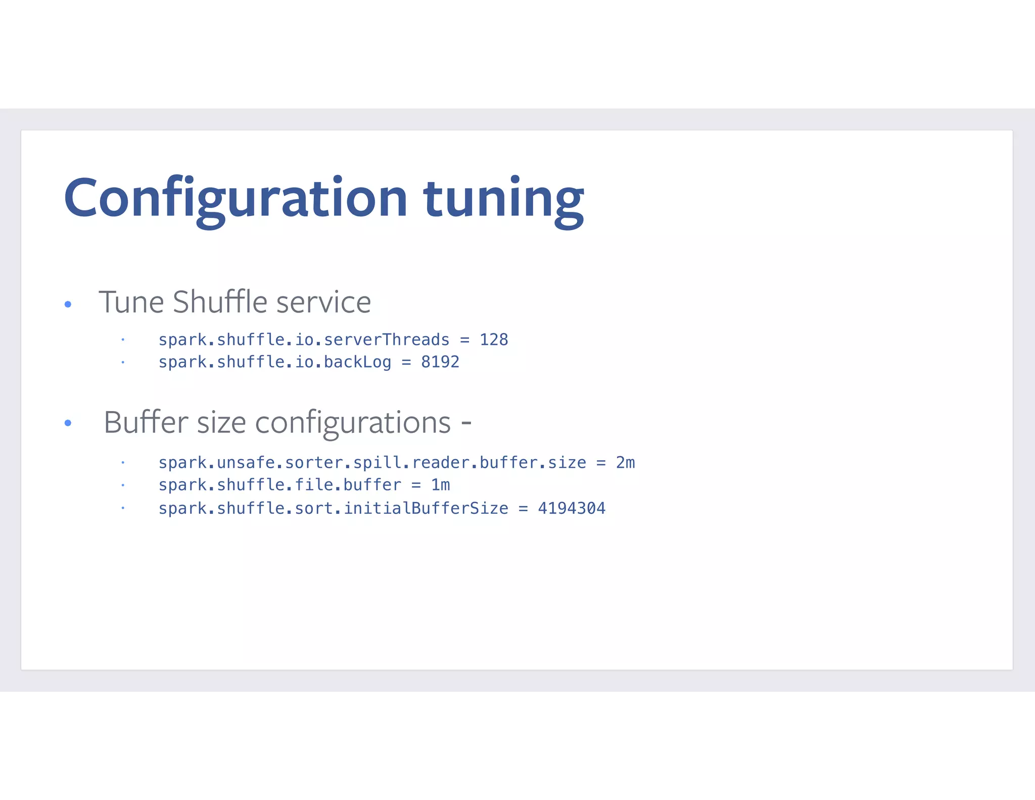 Conﬁguration tuning
• Tune Shuﬄe service
• spark.shuffle.io.serverThreads = 128
• spark.shuffle.io.backLog = 8192
• Buﬀer size conﬁgurations -
• spark.unsafe.sorter.spill.reader.buffer.size = 2m
• spark.shuffle.file.buffer = 1m
• spark.shuffle.sort.initialBufferSize = 4194304
 
