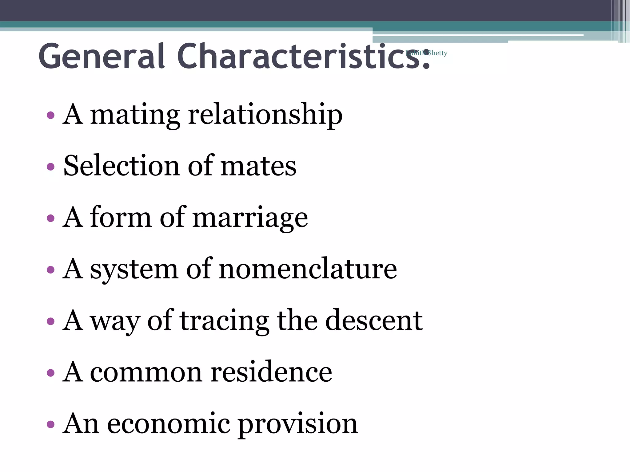 General Characteristics:
• A mating relationship
• Selection of mates
• A form of marriage
• A system of nomenclature
• A way of tracing the descent
• A common residence
• An economic provision
Lohith Shetty
 
