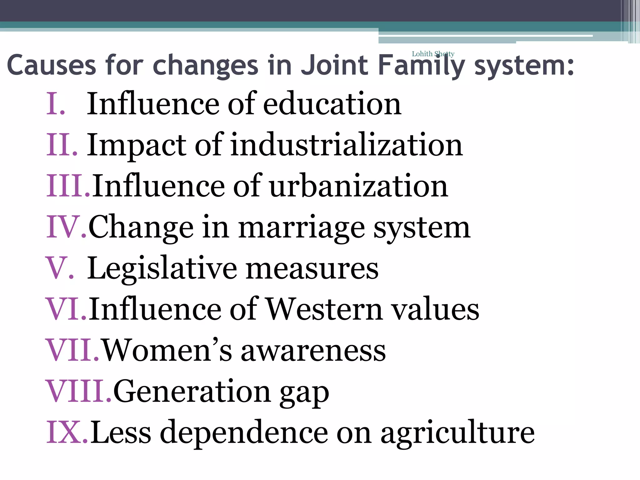 Causes for changes in Joint Family system:
I. Influence of education
II. Impact of industrialization
III.Influence of urbanization
IV.Change in marriage system
V. Legislative measures
VI.Influence of Western values
VII.Women’s awareness
VIII.Generation gap
IX.Less dependence on agriculture
Lohith Shetty
 