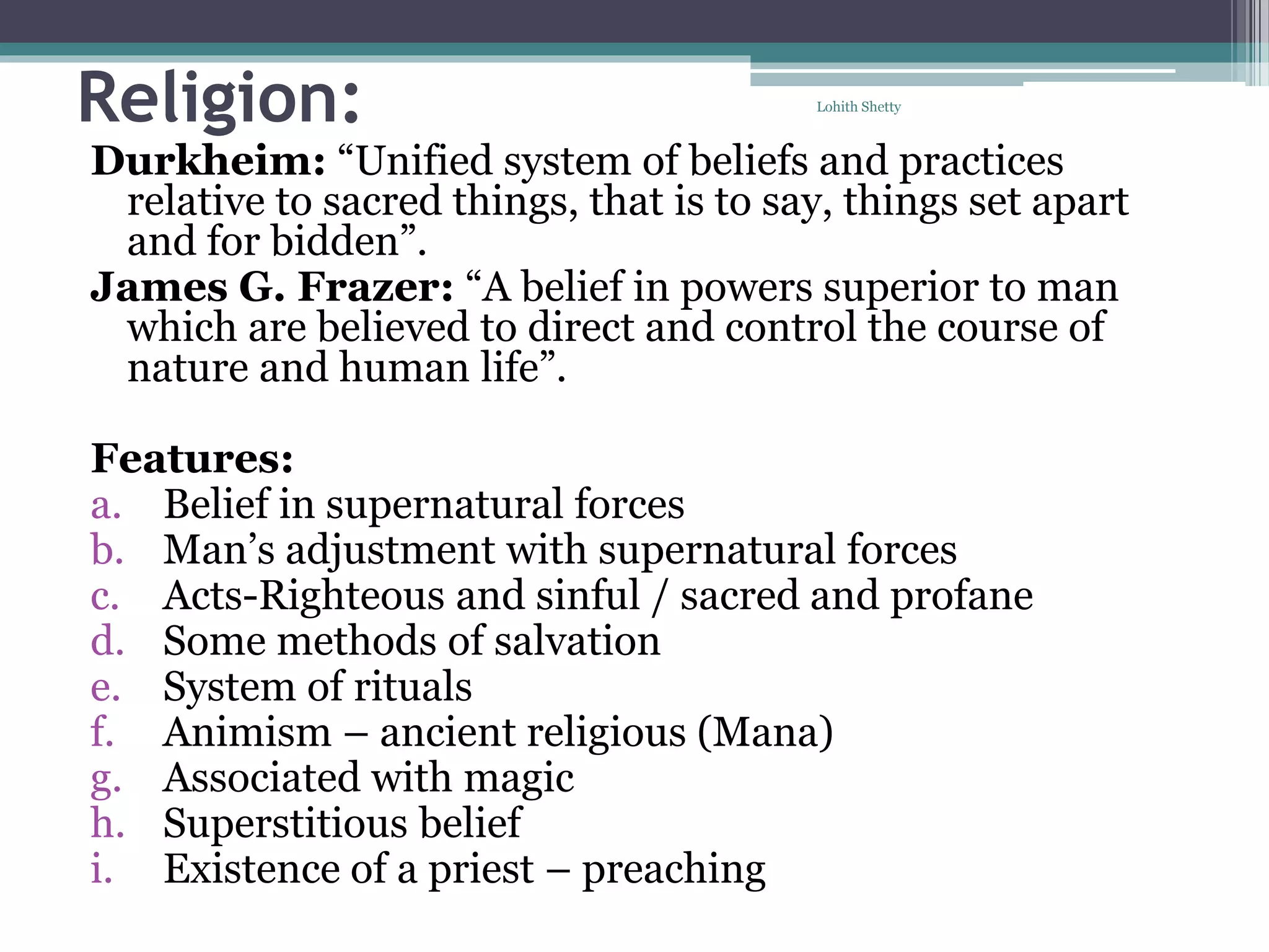 Religion:
Durkheim: “Unified system of beliefs and practices
relative to sacred things, that is to say, things set apart
and for bidden”.
James G. Frazer: “A belief in powers superior to man
which are believed to direct and control the course of
nature and human life”.
Features:
a. Belief in supernatural forces
b. Man’s adjustment with supernatural forces
c. Acts-Righteous and sinful / sacred and profane
d. Some methods of salvation
e. System of rituals
f. Animism – ancient religious (Mana)
g. Associated with magic
h. Superstitious belief
i. Existence of a priest – preaching
Lohith Shetty
 
