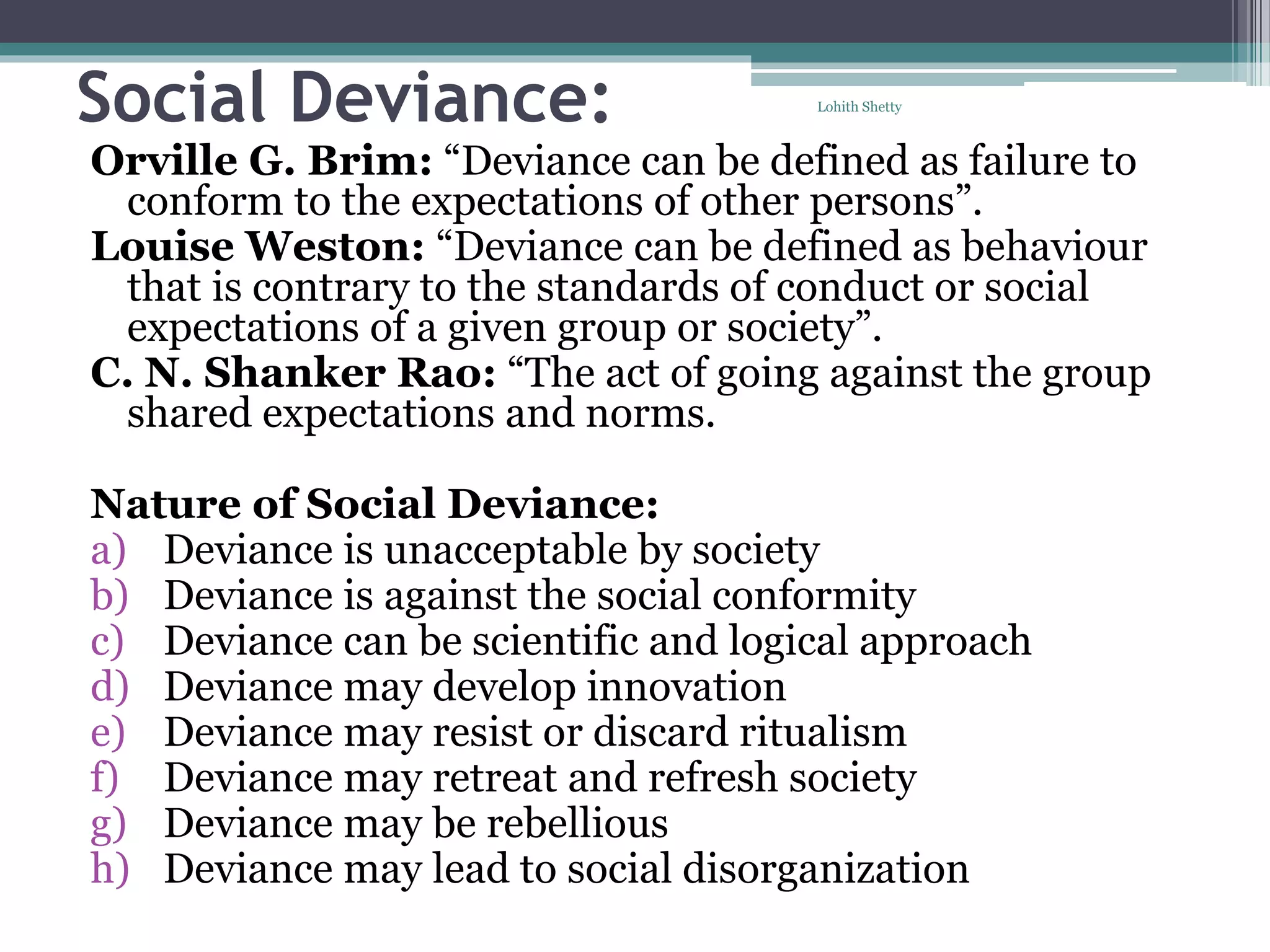 Social Deviance:
Orville G. Brim: “Deviance can be defined as failure to
conform to the expectations of other persons”.
Louise Weston: “Deviance can be defined as behaviour
that is contrary to the standards of conduct or social
expectations of a given group or society”.
C. N. Shanker Rao: “The act of going against the group
shared expectations and norms.
Nature of Social Deviance:
a) Deviance is unacceptable by society
b) Deviance is against the social conformity
c) Deviance can be scientific and logical approach
d) Deviance may develop innovation
e) Deviance may resist or discard ritualism
f) Deviance may retreat and refresh society
g) Deviance may be rebellious
h) Deviance may lead to social disorganization
Lohith Shetty
 