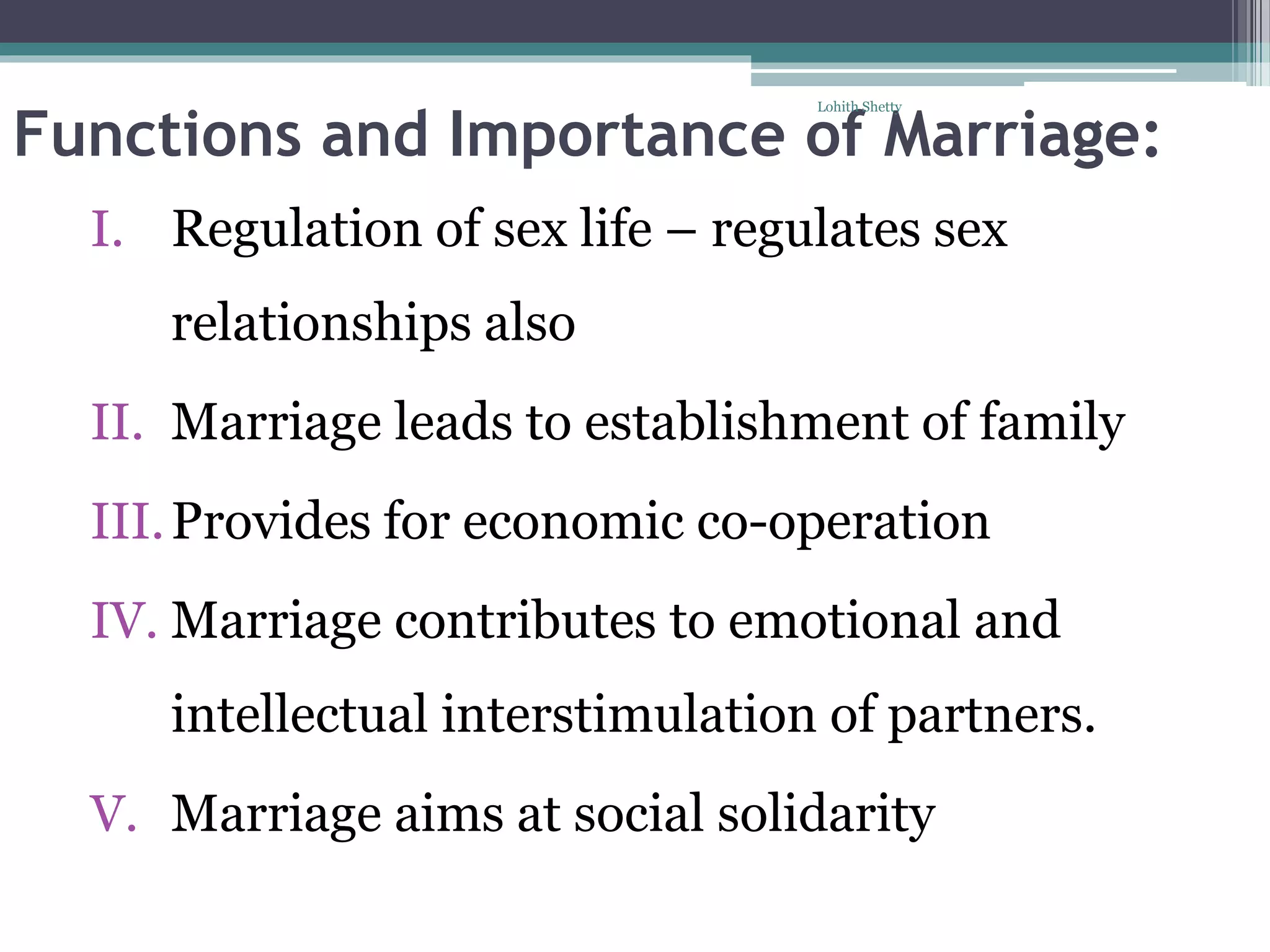 Functions and Importance of Marriage:
I. Regulation of sex life – regulates sex
relationships also
II. Marriage leads to establishment of family
III.Provides for economic co-operation
IV. Marriage contributes to emotional and
intellectual interstimulation of partners.
V. Marriage aims at social solidarity
Lohith Shetty
 