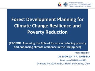 Forest Development Planning for
Climate Change Resilience and
Poverty Reduction
(PROFOR: Assessing the Role of forests in reducing poverty
and enhancing climate resilience in the Philippines)
Presented by:
DR. MERCEDITA A. SOMBILLA
Director of NEDA-ANRES
24 February 2016, WIDUS Hotel and Casino, Clark
 