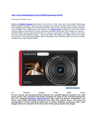 http://www.letsgodigital.org/en/22863/samsung-st500/

Samsung ST500 digital camera


Samsung Digital Imaging announce the arrival of the ultra slim and stylish Samsung
ST500 digital compact camera which boasts yet another ‘world first’: front and back
LCD display technology. The Samsung ST500, also known as Samsung TL220, delivers
an unrivalled user experience, the hidden 1.5" LCD screen located on the front of the
camera allows consumers to take accurate portraits using the front image as a guide -
whether it’s a group shot with friends or a snap of yourself on holiday. There is no need
to even press the shutter button - just a big smile will trigger the digital camera to take
the picture. The Samsung ST500 will be available from leading high street and online
retailers from late August 2009.




12.2            megapixel        Samsung            ST500           digital          camera
On the reverse, the Samsung ST500 features the world’s highest resolution 3.5" wide
touch screen LCD, complete with haptic feedback for ease of use. Complementing this,
the 12.2 megapixel Samsung digital camera also uses the perfect combination of a
27mm wide angle Schneider Kreuznach lens with 4.6x optical zoom. This gives the
photographer a wider shooting range from a shorter distance, producing clear, clean
images with even resolution from the centre of the picture right to the edges.
 