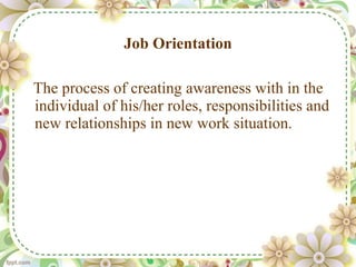 Job Orientation The process of creating awareness with in the individual of his/her roles, responsibilities and new relationships in new work situation.  