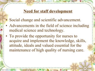Need for staff development Social change and scientific advancement. Advancements in the field of science including medical science and technology. To provide the opportunity for nurses to acquire and implement the knowledge, skills, attitude, ideals and valued essential for the maintenance of high quality of nursing care. 