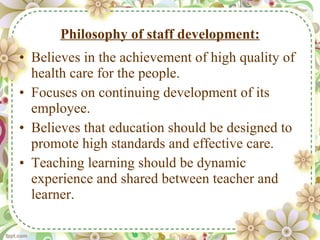 Philosophy of staff development: Believes in the achievement of high quality of health care for the people. Focuses on continuing development of its employee. Believes that education should be designed to promote high standards and effective care. Teaching learning should be dynamic experience and shared between teacher and learner. 