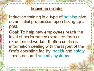 Induction training Induction training is a type of  training  give as an initial preparation upon taking up a post. Goal:  To help new employees reach the level of performance expected from an experienced worker. It often contains information dealing with the layout of the firm's operating facility,  health  and  safety  measures and  security systems . 