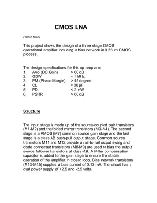 CMOS LNA
Hamid Kiabi
This project shows the design of a three stage CMOS
operational amplifier including a bias network in 0.35um CMOS
process.
The design specifications for this op-amp are:
1. AVo (DC Gain) > 60 dB
2. GBW > 1 MHz
3. PM (Phase Margin) > 45 degree
4. CL = 30 pF
5. PD < 2 mW
6. PSRR > 60 dB
Structure
The input stage is made up of the source-coupled pair transistors
(M1-M2) and the folded mirror transistors (M3-M4). The second
stage is a PMOS (M7) common source gain stage and the last
stage is a class AB push-pull output stage. Common source
transistors M11 and M12 provide a rail-to-rail output swing and
diode connected transistors (M8-M9) are used to bias the output
source follower transistors at class-AB. A Miller compensation
capacitor is added to the gain stage to ensure the stable
operation of the amplifier in closed loop. Bias network transistors
(M13-M15) supplies a bias current of 0.12 mA. The circuit has a
dual power supply of +2.5 and -2.5 volts.
 