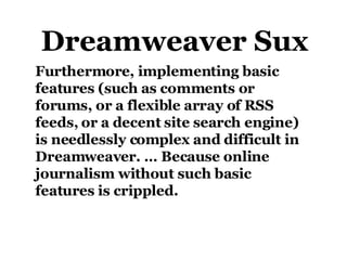 Furthermore, implementing basic features (such as comments or forums, or a flexible array of RSS feeds, or a decent site search engine) is needlessly complex and difficult in Dreamweaver. … Because online journalism without such basic features is crippled. Dreamweaver Sux 