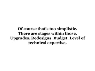 Of course that’s too simplistic. There are stages within those. Upgrades. Redesigns. Budget. Level of technical expertise. 