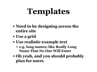 Templates Need to be designing across the entire site Use a grid Use realistic example text e.g. long names; like Really Long Name That No One Will Enter Oh yeah, and you should probably plan for users 