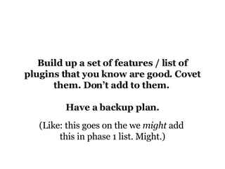 Build up a set of features / list of plugins that you know are good. Covet them. Don’t add to them.  Have a backup plan. (Like: this goes on the we  might  add  this in phase 1 list. Might.) 