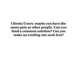 Clients/Users: maybe you have the same pain as other people. Can you fund a common solution? Can you make an existing one suck less? 