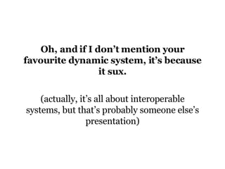 Oh, and if I don’t mention your favourite dynamic system, it’s because it sux. (actually, it’s all about interoperable systems, but that’s probably someone else’s presentation) 