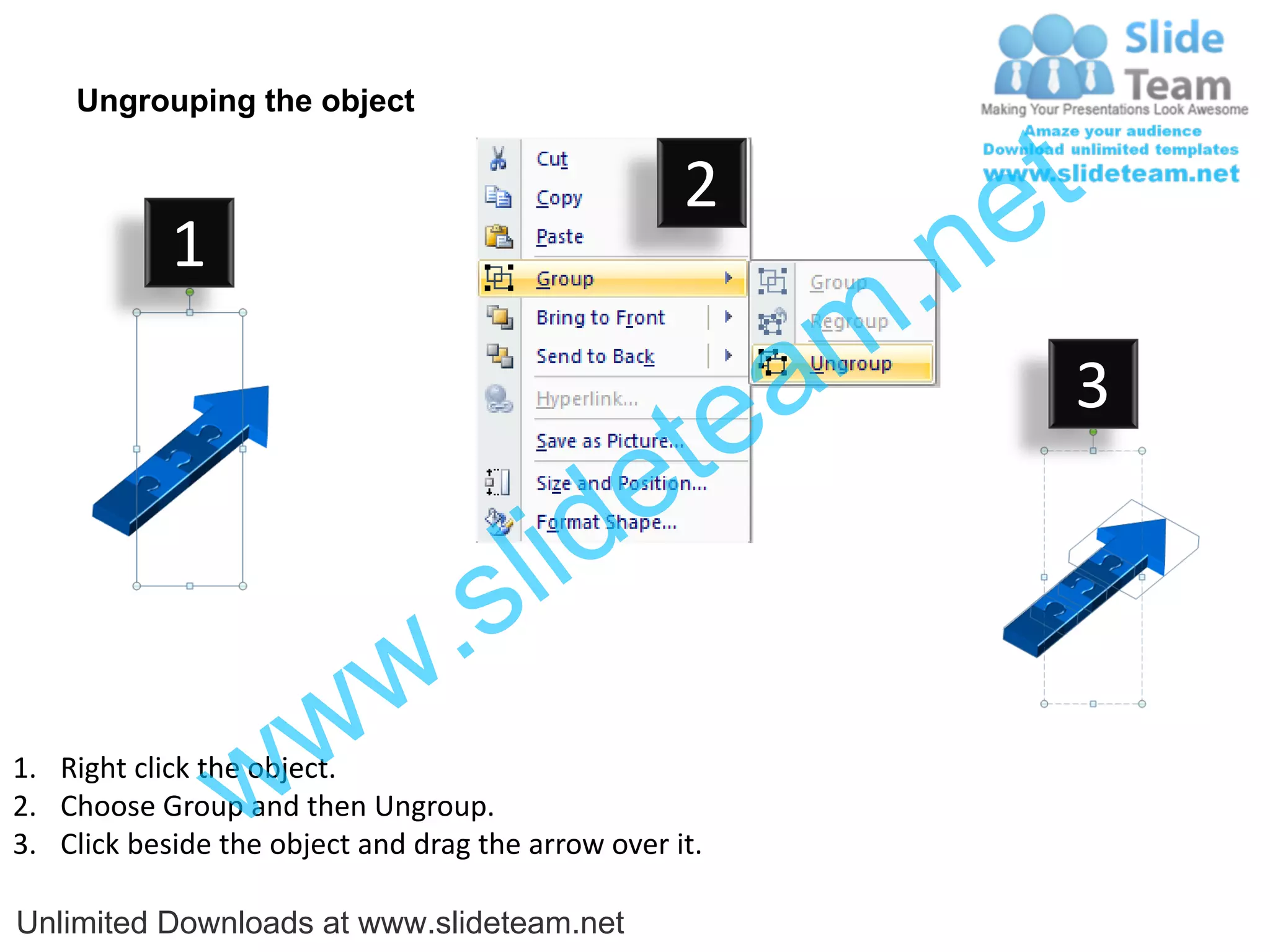 Ungrouping the object

                                                    2
                                                             e t
            1
                                                         m .n
                                                  tea           3

                                        id      e
                              .     s l
                   w        w
                 w
1. Right click the object.
2. Choose Group and then Ungroup.
3. Click beside the object and drag the arrow over it.

Unlimited Downloads at www.slideteam.net
 