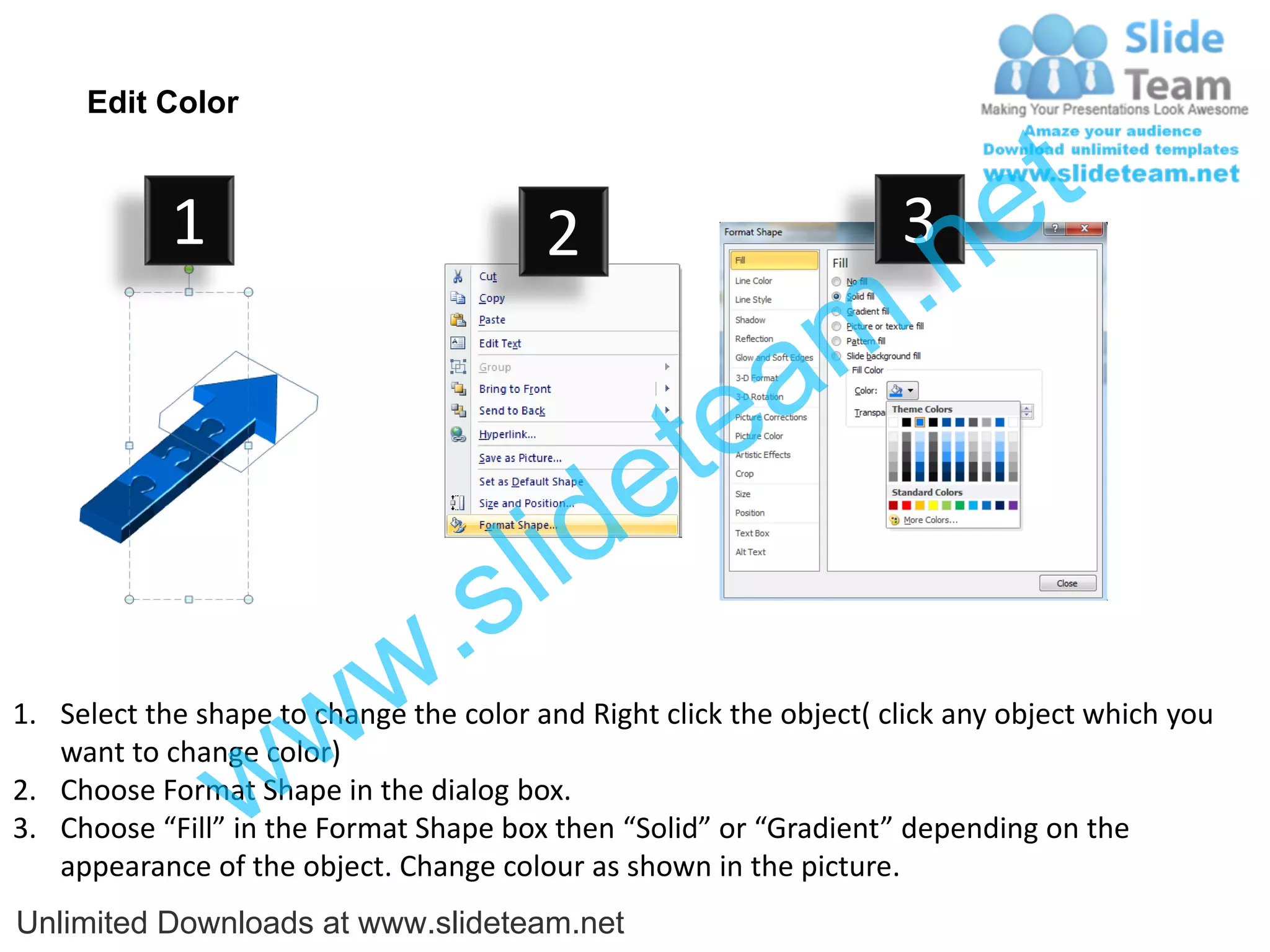 Edit Color



                                                                             e t
                                                                  .n
            1                            2                           3

                                                    a           m
                                                e te
                                    s l id
                            w .
                   w
1. Select the shape to change the color and Right click the object( click any object which you


                 w
   want to change color)
2. Choose Format Shape in the dialog box.
3. Choose “Fill” in the Format Shape box then “Solid” or “Gradient” depending on the
   appearance of the object. Change colour as shown in the picture.
Unlimited Downloads at www.slideteam.net
 