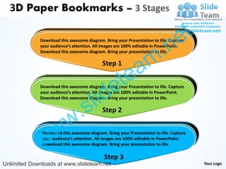 3D Paper Bookmarks – 3 Stages


                                                                                 e t
                                                                    .n
             Download this awesome diagram. Bring your Presentation to life. Capture
             your audience’s attention. All images are 100% editable in PowerPoint.



                                                                  m
             Download this awesome diagram. Bring your presentation to life.

                                           Step 1

                                                   tea
                                       id        e
             Download this awesome diagram. Bring your Presentation to life. Capture



                                     l
             your audience’s attention. All images are 100% editable in PowerPoint.



                                   s
             Download this awesome diagram. Bring your presentation to life.




                          w .              Step 2



              w w
              Download this awesome diagram. Bring your Presentation to life. Capture
              your audience’s attention. All images are 100% editable in PowerPoint.
              Download this awesome diagram. Bring your presentation to life.

                                            Step 3
Unlimited Downloads at www.slideteam.net                                                Your Logo
 
