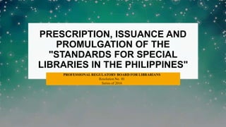 PRESCRIPTION, ISSUANCE AND
PROMULGATION OF THE
"STANDARDS FOR SPECIAL
LIBRARIES IN THE PHILIPPINES"
PROFESSIONAL REGULATORY BOARD FOR LIBRARIANS
Resolution No. 01
Series of 2016
 