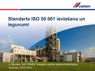 Standarta ISO 50 001 ieviešana un
ieguvumi
L. Bernāne, SIA “CEMEX” Integrēto vadības sistēmu koordinatore
Seminārs, 2015.10.21.
 