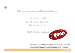 Ieder jaar groeien een aantal bedrijven hard door. 
Is dat jullie ambitie?
Op zoek naar die doorbraak?
Blijf niet denken hoe,
START GEWOON VANDAAG	
 
Opmerkingen of vragen? Wilt u met ons te bespreken over deze bevindingen? Of
op zoek naar voorbeelden uit de praktijk? Aarzel niet om contact op te nemen met
Bram Hulshof van DeBoest op bramhulshof@deboest.nl of +31 6 5339 0015.
 