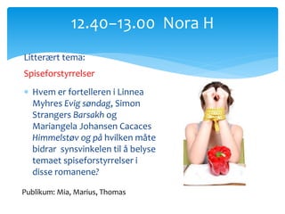 Litterært tema:
Spiseforstyrrelser
 Hvem er fortelleren i Linnea
Myhres Evig søndag, Simon
Strangers Barsakh og
Mariangela Johansen Cacaces
Himmelstøv og på hvilken måte
bidrar synsvinkelen til å belyse
temaet spiseforstyrrelser i
disse romanene?
12.40−13.00 Nora H
Publikum: Mia, Marius, Thomas
 