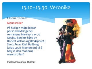 Litterært tema:
Mannsroller
På hvilken måte bidrar
personskildringene i
romanene Marekors av Jo
Nesbø, Blodets bånd av
Robert Wilson og Blodsporet i
Santa Fe av Kjell Hallbing
(alias Louis Masterson) til å
belyse den moderne
mannsrollen?
13.10−13.30 Veronika
Publikum: Marius, Thomas
 