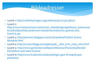  Lysark 1: http://celebrityimages.org/celebrity/4511273/2238077
 Lysark 2:
http://www.frelsesarmeen.no/no/vart_arbeid/krigsropet/hoyre_kolonne/ar
kiv/arkiv/kjentfolk/2006/Innen+kardemommelovens+grenser.d25-
SwlnY2L.ips
 Lysark 3: http://janrivers.blogspot.no/2013/04/aktuell-hyllest-til-jens-
bjrneboe.html
 Lysark 4: http://cocioo.blogg.no/1409679348__dele_livet_med_schiz.html
 Lysark 5: http://www.gyldendal.no/Skjoennlitteratur/Pocket/Gyldendal-
Krim/Menn-som-hater-kvinner
 Lysark 6: http://www.b.dk/nationalt/psykologer-gaar-til-angreb-paa-
psykiatere
Bildeadresser
 