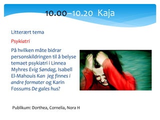 Litterært tema
Psykiatri
På hvilken måte bidrar
personskildringen til å belyse
temaet psykiatri i Linnea
Myhres Evig Søndag, Isabell
El-Mahouis Kan jeg finnes i
andre formater og Karin
Fossums De gales hus?
10.00−10.20 Kaja
Publikum: Dorthea, Cornelia, Nora H
 