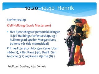 10.20−10.40 Henrik
Publikum: Dorthea, Kaja, Cornelia
Forfatterskap
Kjell Hallbing (Louis Masterson)
 Hva kjennetegner personskildringen
i Kjell Hallbings forfatterskap, og i
hvilken grad speiler Morgan Kane-
bøkene vår tids mannsideal?
Primærlitteratur: Morgan Kane: Uten
nåde (1), Killer Kane (41), Duell i San
Antonio (57) og Kanes stjerne (83)
 