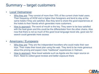 Summary – target customers
• Local Vietnamese:
• Who they are: They consist of more than 70% of the current chain hotel users.
Their frequency of HCM visit is higher than foreigners and tend to stay at the
same hotels if they are satisfied. Also they tend to share the good experiences at
the hotels to their friends which generates more customers.
• How to approach: The word of mouth is the key. They seem to be less satisfied
with the food given and this could be the differentiator from the other chains. Also
now that there is not so much of the good local language travel site, good seo for
search could generate more access
• Americans / Europeans
• Who they are: They are the independent travellers who could make their own
trips. Their make their travel plan using the web. They tend to be more generous
about the pricing and expect more “traditional” experiences in Vietnam
• How to approach: Now travel website such as Agoda are the major source on
them. Need to collect good reviews and better exposure there
 