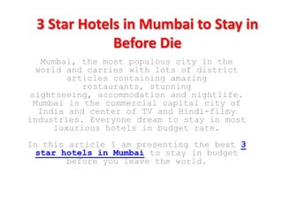 3 Star Hotels in Mumbai to Stay in
             Before Die
   Mumbai, the most populous city in the
  world and carries with lots of district
         articles containing amazing
            restaurants, stunning
 sightseeing, accommodation and nightlife.
 Mumbai is the commercial capital city of
   India and center of TV and Hindi-filmy
industries. Everyone dream to stay in most
      luxurious hotels in budget rate.
In this article I am presenting the best 3
  star hotels in Mumbai to stay in budget
        before you leave the world.
 