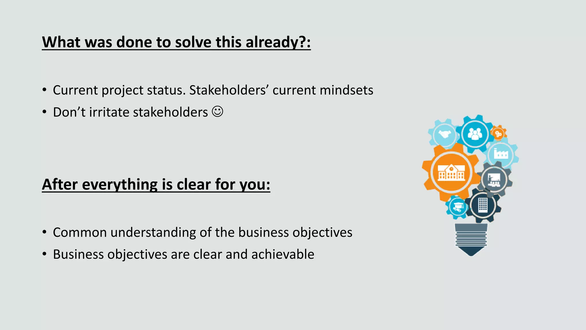 What was done to solve this already?:
• Current project status. Stakeholders’ current mindsets
• Don’t irritate stakeholders 
After everything is clear for you:
• Common understanding of the business objectives
• Business objectives are clear and achievable
 