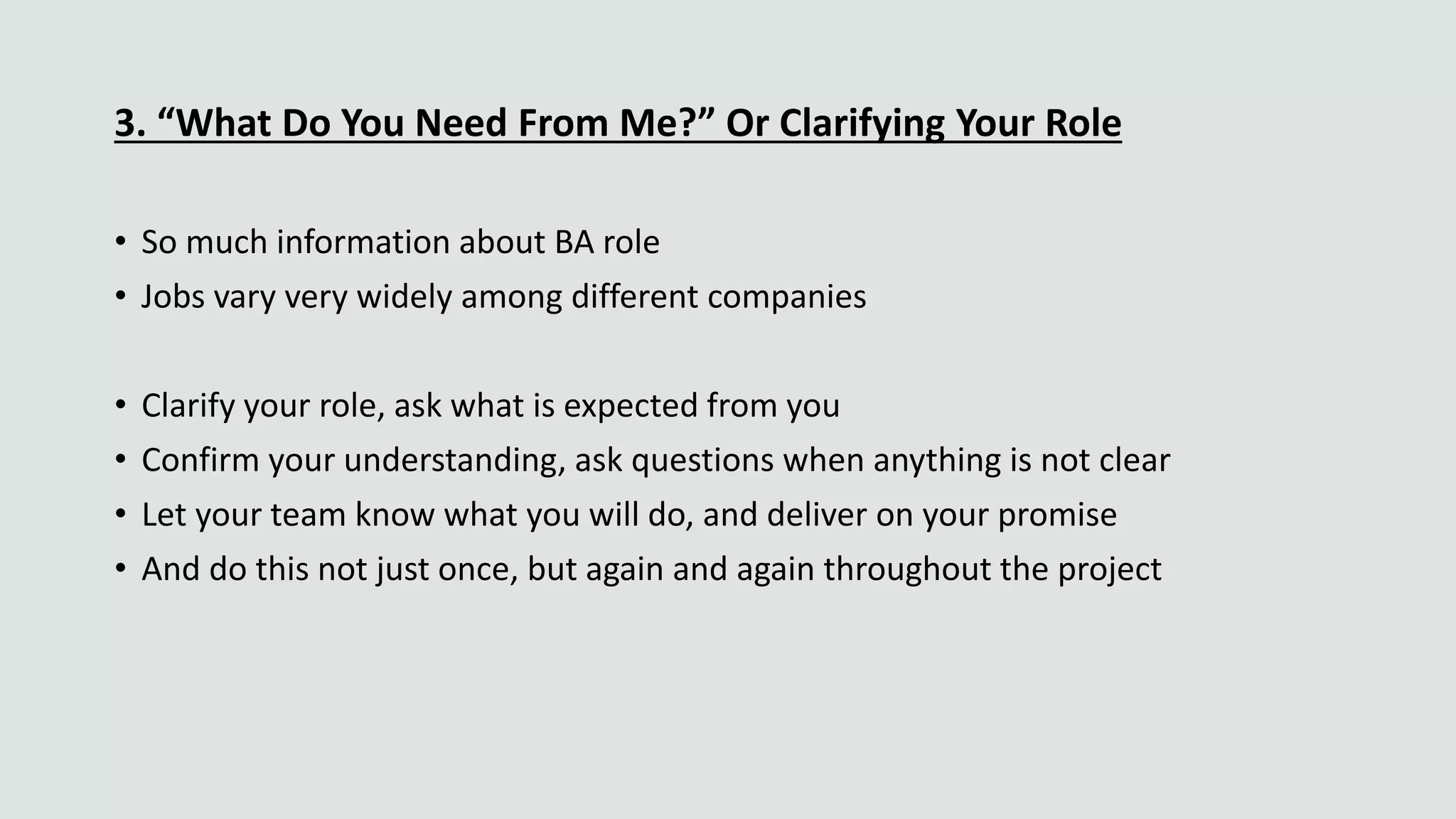 3. “What Do You Need From Me?” Or Clarifying Your Role
• So much information about BA role
• Jobs vary very widely among different companies
• Clarify your role, ask what is expected from you
• Confirm your understanding, ask questions when anything is not clear
• Let your team know what you will do, and deliver on your promise
• And do this not just once, but again and again throughout the project
 