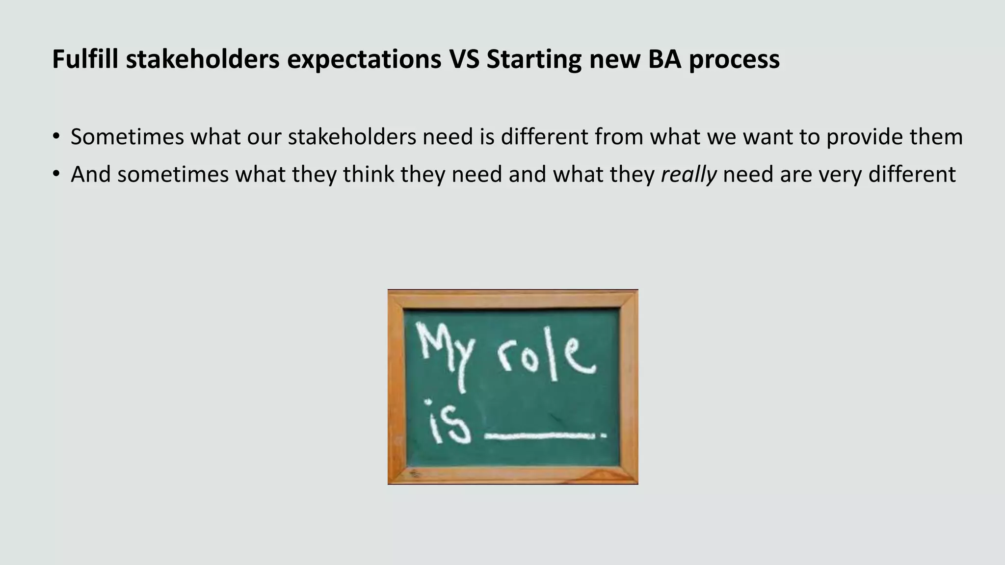 Fulfill stakeholders expectations VS Starting new BA process
• Sometimes what our stakeholders need is different from what we want to provide them
• And sometimes what they think they need and what they really need are very different
 