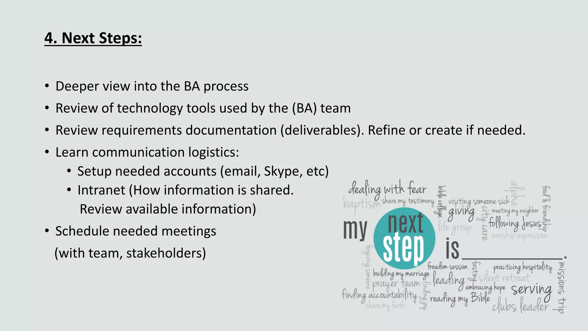 4. Next Steps:
• Deeper view into the BA process
• Review of technology tools used by the (BA) team
• Review requirements documentation (deliverables). Refine or create if needed.
• Learn communication logistics:
• Setup needed accounts (email, Skype, etc)
• Intranet (How information is shared.
Review available information)
• Schedule needed meetings
(with team, stakeholders)
 