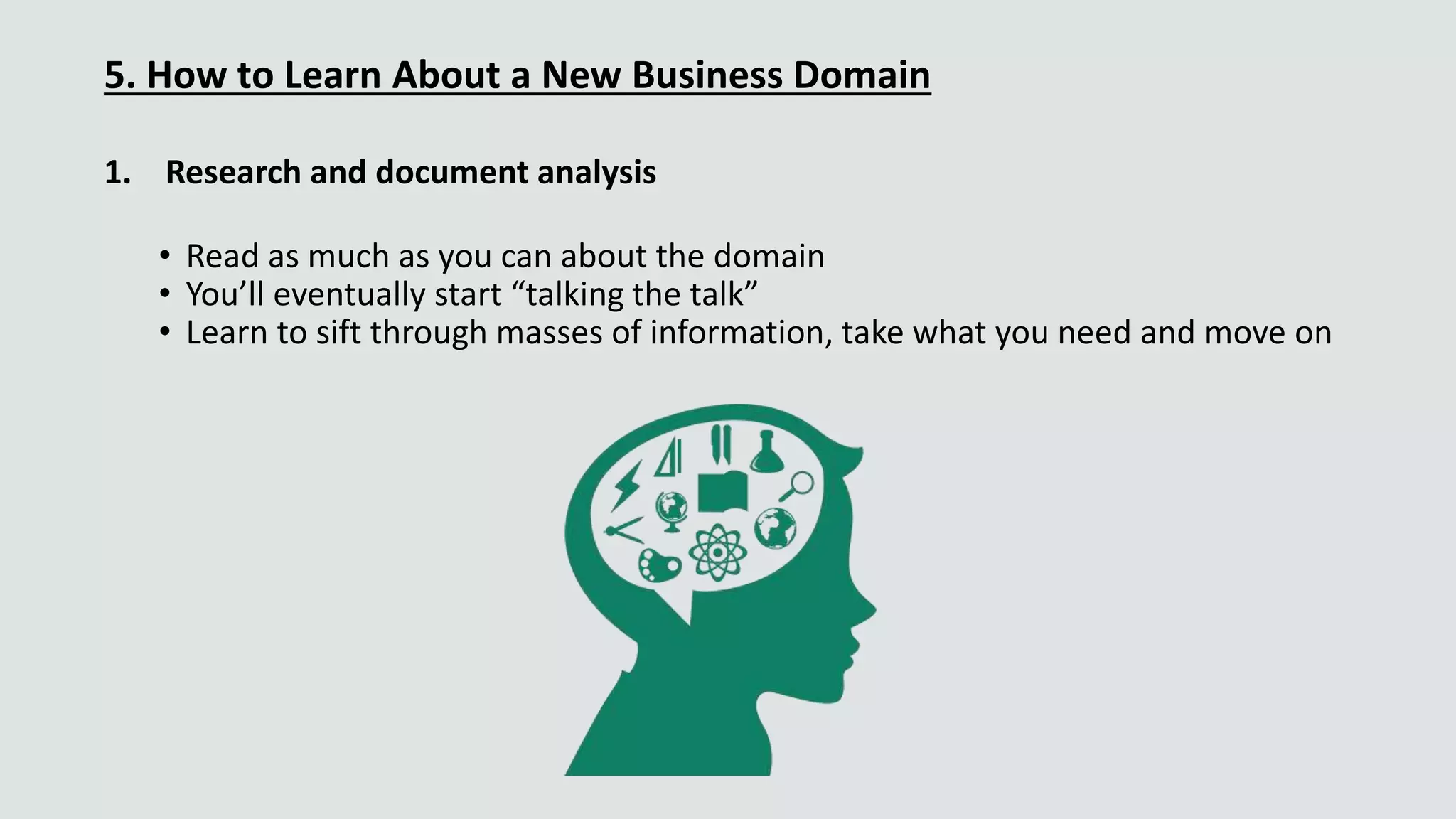5. How to Learn About a New Business Domain
1. Research and document analysis
• Read as much as you can about the domain
• You’ll eventually start “talking the talk”
• Learn to sift through masses of information, take what you need and move on
 