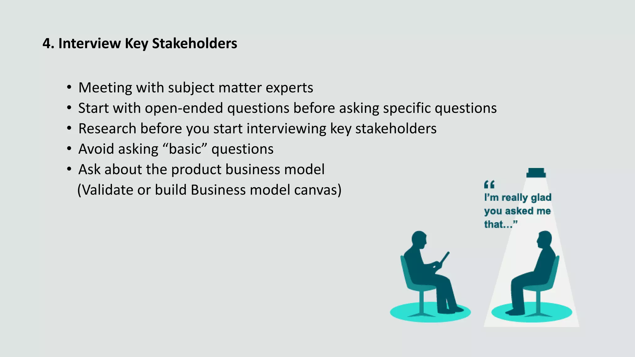 4. Interview Key Stakeholders
• Meeting with subject matter experts
• Start with open-ended questions before asking specific questions
• Research before you start interviewing key stakeholders
• Avoid asking “basic” questions
• Ask about the product business model
(Validate or build Business model canvas)
 