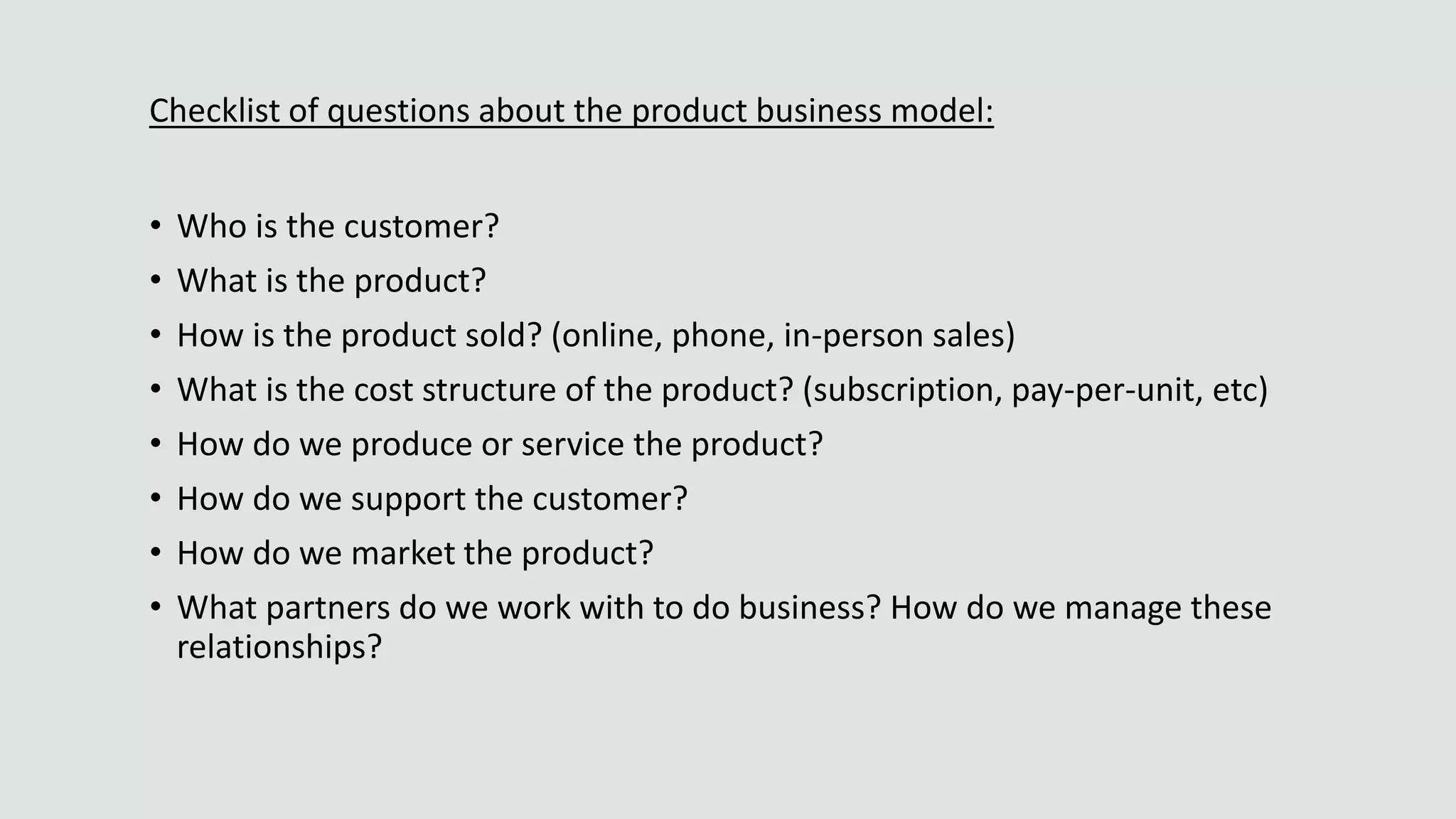 Checklist of questions about the product business model:
• Who is the customer?
• What is the product?
• How is the product sold? (online, phone, in-person sales)
• What is the cost structure of the product? (subscription, pay-per-unit, etc)
• How do we produce or service the product?
• How do we support the customer?
• How do we market the product?
• What partners do we work with to do business? How do we manage these
relationships?
 