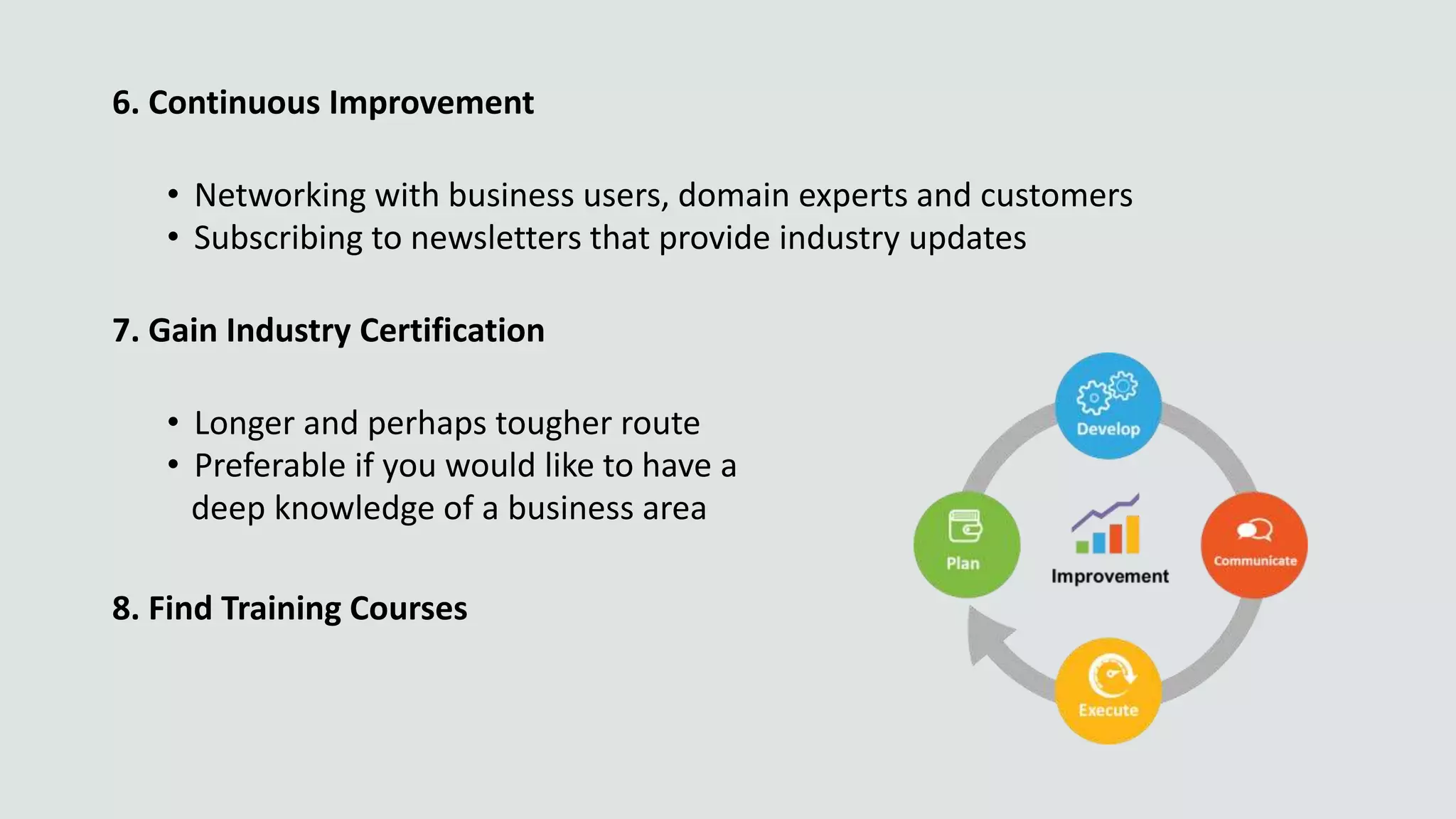 6. Continuous Improvement
• Networking with business users, domain experts and customers
• Subscribing to newsletters that provide industry updates
7. Gain Industry Certification
• Longer and perhaps tougher route
• Preferable if you would like to have a
deep knowledge of a business area
8. Find Training Courses
 
