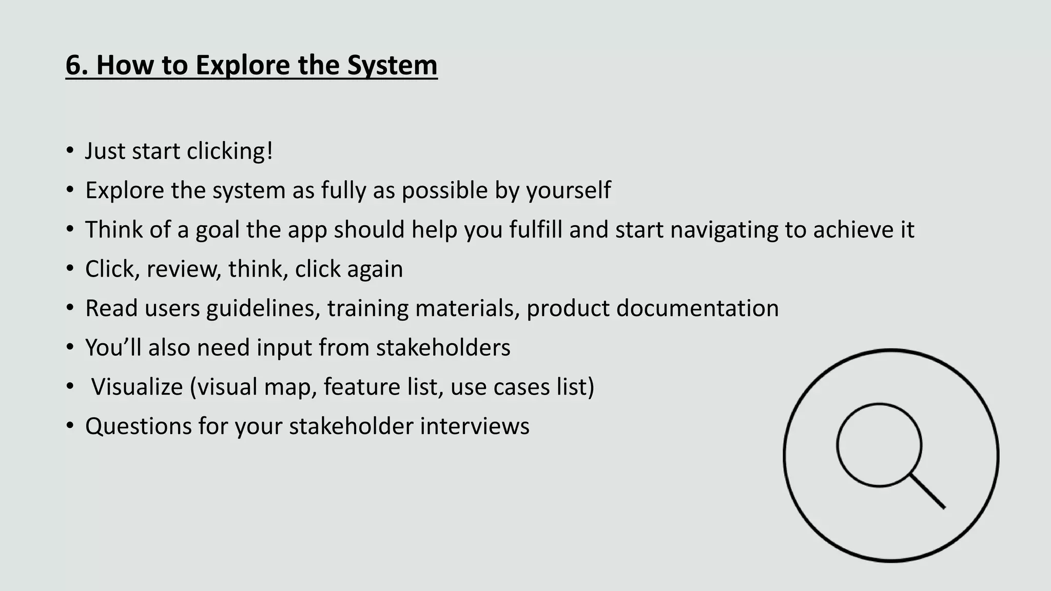 6. How to Explore the System
• Just start clicking!
• Explore the system as fully as possible by yourself
• Think of a goal the app should help you fulfill and start navigating to achieve it
• Click, review, think, click again
• Read users guidelines, training materials, product documentation
• You’ll also need input from stakeholders
• Visualize (visual map, feature list, use cases list)
• Questions for your stakeholder interviews
 