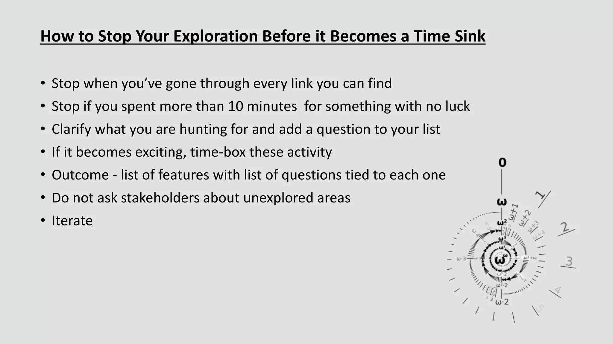 How to Stop Your Exploration Before it Becomes a Time Sink
• Stop when you’ve gone through every link you can find
• Stop if you spent more than 10 minutes for something with no luck
• Clarify what you are hunting for and add a question to your list
• If it becomes exciting, time-box these activity
• Outcome - list of features with list of questions tied to each one
• Do not ask stakeholders about unexplored areas
• Iterate
 
