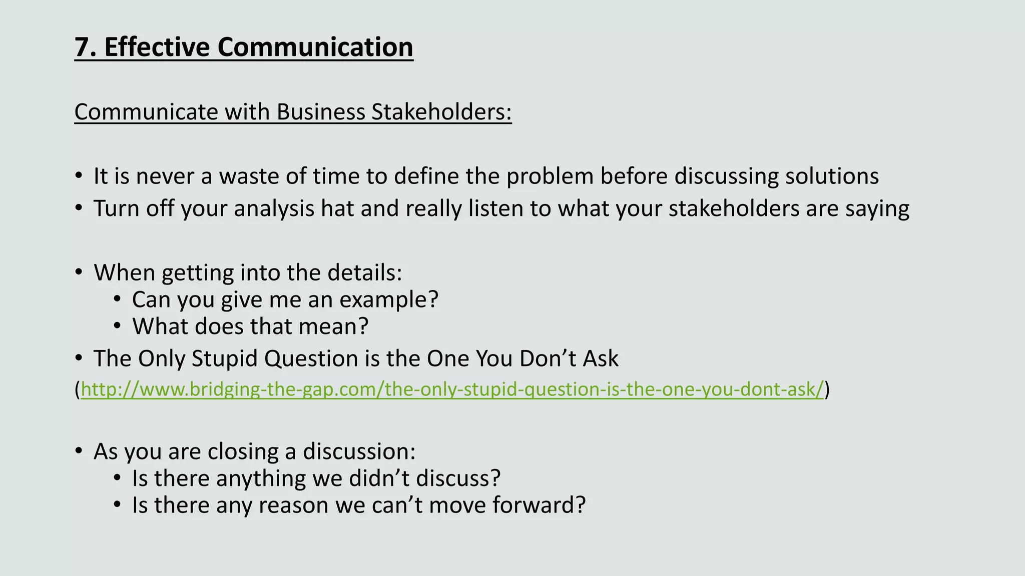 7. Effective Communication
Communicate with Business Stakeholders:
• It is never a waste of time to define the problem before discussing solutions
• Turn off your analysis hat and really listen to what your stakeholders are saying
• When getting into the details:
• Can you give me an example?
• What does that mean?
• The Only Stupid Question is the One You Don’t Ask
(http://www.bridging-the-gap.com/the-only-stupid-question-is-the-one-you-dont-ask/)
• As you are closing a discussion:
• Is there anything we didn’t discuss?
• Is there any reason we can’t move forward?
 