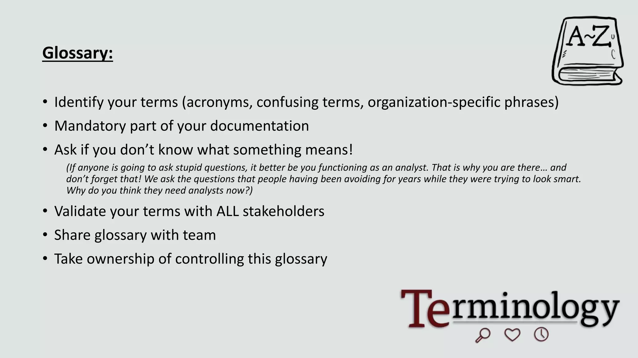 Glossary:
• Identify your terms (acronyms, confusing terms, organization-specific phrases)
• Mandatory part of your documentation
• Ask if you don’t know what something means!
(If anyone is going to ask stupid questions, it better be you functioning as an analyst. That is why you are there… and
don’t forget that! We ask the questions that people having been avoiding for years while they were trying to look smart.
Why do you think they need analysts now?)
• Validate your terms with ALL stakeholders
• Share glossary with team
• Take ownership of controlling this glossary
 