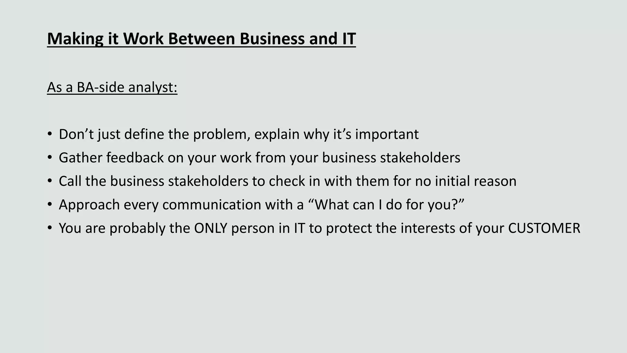 Making it Work Between Business and IT
As a BA-side analyst:
• Don’t just define the problem, explain why it’s important
• Gather feedback on your work from your business stakeholders
• Call the business stakeholders to check in with them for no initial reason
• Approach every communication with a “What can I do for you?”
• You are probably the ONLY person in IT to protect the interests of your CUSTOMER
 