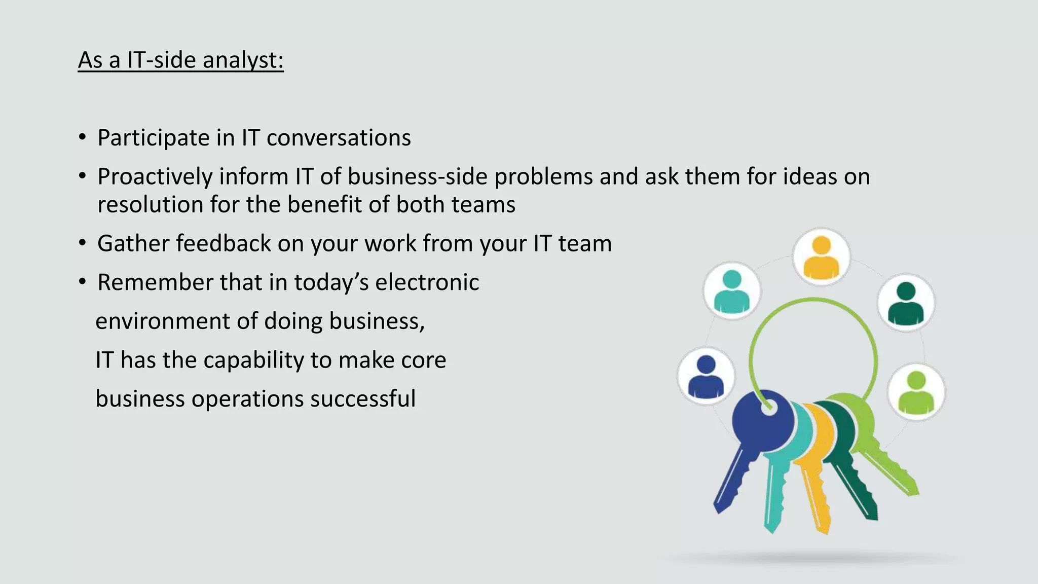 As a IT-side analyst:
• Participate in IT conversations
• Proactively inform IT of business-side problems and ask them for ideas on
resolution for the benefit of both teams
• Gather feedback on your work from your IT team
• Remember that in today’s electronic
environment of doing business,
IT has the capability to make core
business operations successful
 