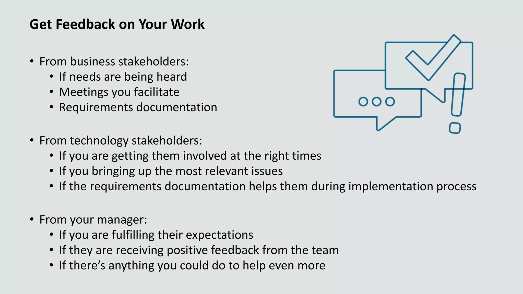 Get Feedback on Your Work
• From business stakeholders:
• If needs are being heard
• Meetings you facilitate
• Requirements documentation
• From technology stakeholders:
• If you are getting them involved at the right times
• If you bringing up the most relevant issues
• If the requirements documentation helps them during implementation process
• From your manager:
• If you are fulfilling their expectations
• If they are receiving positive feedback from the team
• If there’s anything you could do to help even more
 