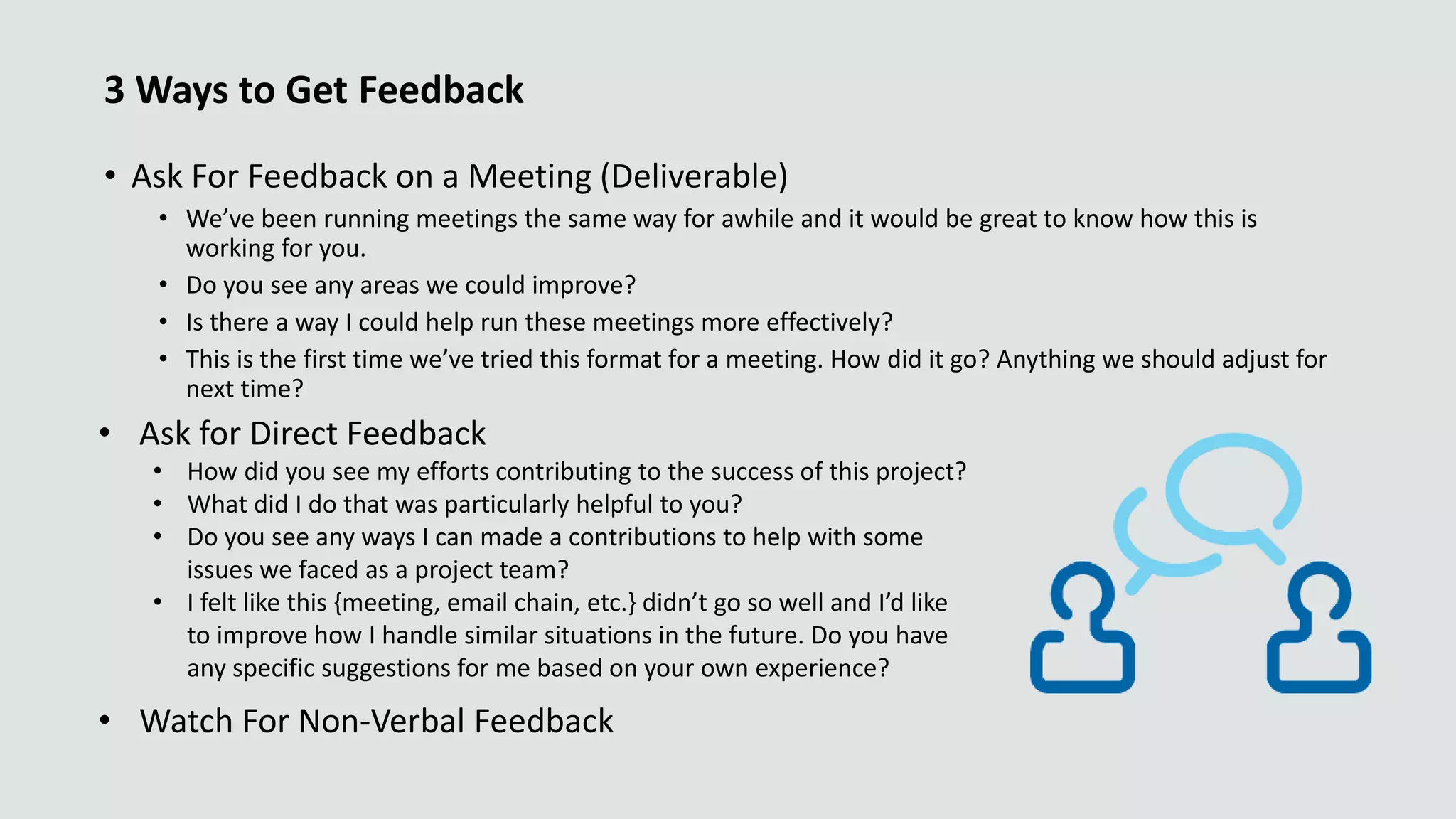 3 Ways to Get Feedback
• Ask For Feedback on a Meeting (Deliverable)
• We’ve been running meetings the same way for awhile and it would be great to know how this is
working for you.
• Do you see any areas we could improve?
• Is there a way I could help run these meetings more effectively?
• This is the first time we’ve tried this format for a meeting. How did it go? Anything we should adjust for
next time?
• Ask for Direct Feedback
• How did you see my efforts contributing to the success of this project?
• What did I do that was particularly helpful to you?
• Do you see any ways I can made a contributions to help with some
issues we faced as a project team?
• I felt like this {meeting, email chain, etc.} didn’t go so well and I’d like
to improve how I handle similar situations in the future. Do you have
any specific suggestions for me based on your own experience?
• Watch For Non-Verbal Feedback
 