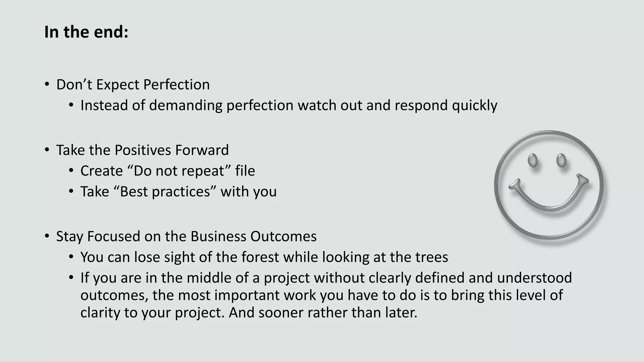 In the end:
• Don’t Expect Perfection
• Instead of demanding perfection watch out and respond quickly
• Take the Positives Forward
• Create “Do not repeat” file
• Take “Best practices” with you
• Stay Focused on the Business Outcomes
• You can lose sight of the forest while looking at the trees
• If you are in the middle of a project without clearly defined and understood
outcomes, the most important work you have to do is to bring this level of
clarity to your project. And sooner rather than later.
 